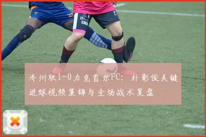 济州联1-0力克首尔FC：朴彰俊关键进球视频集锦与全场战术复盘