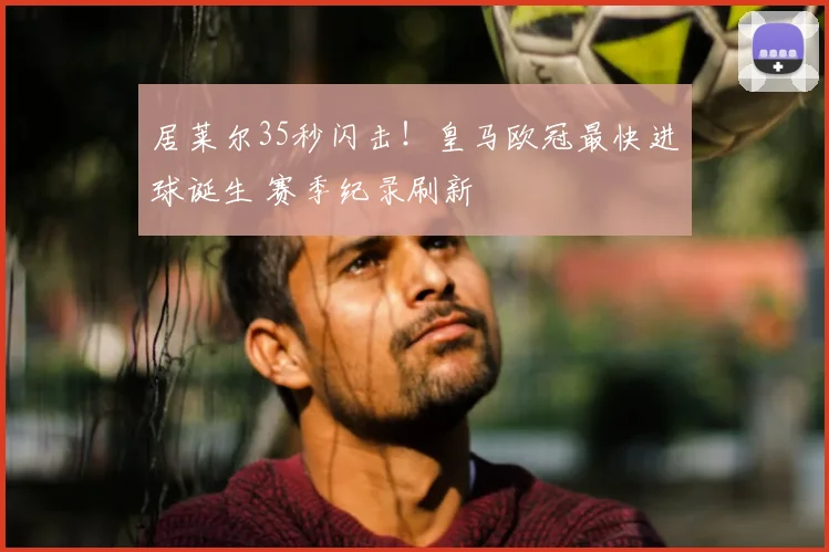 居莱尔35秒闪击！皇马欧冠最快进球诞生 赛季纪录刷新