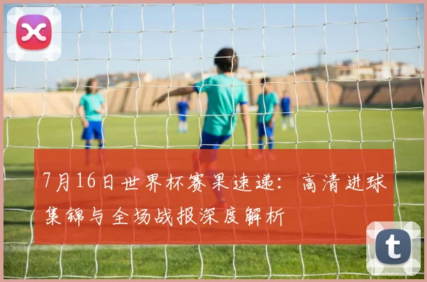 7月16日世界杯赛果速递：高清进球集锦与全场战报深度解析