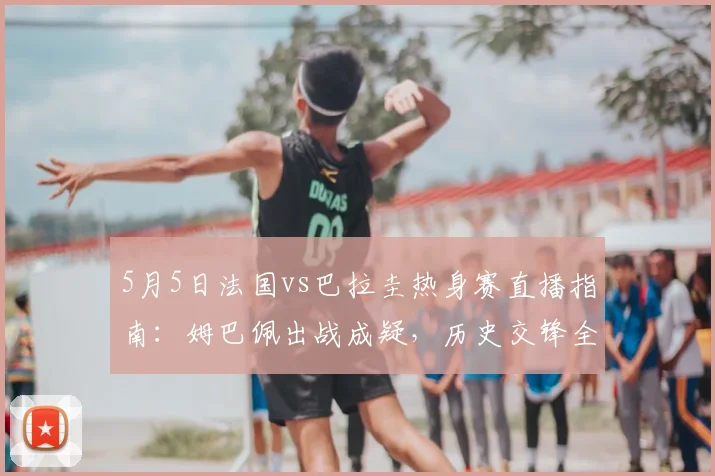 5月5日法国vs巴拉圭热身赛直播指南：姆巴佩出战成疑，历史交锋全解析
