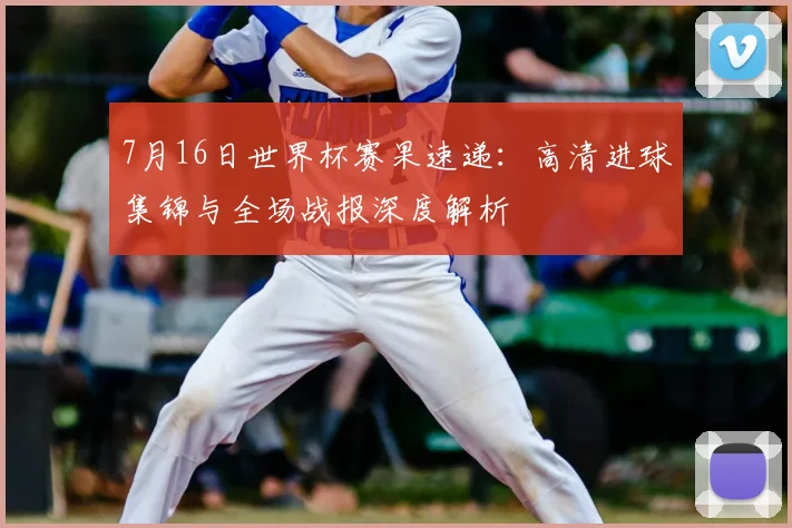 7月16日世界杯赛果速递：高清进球集锦与全场战报深度解析