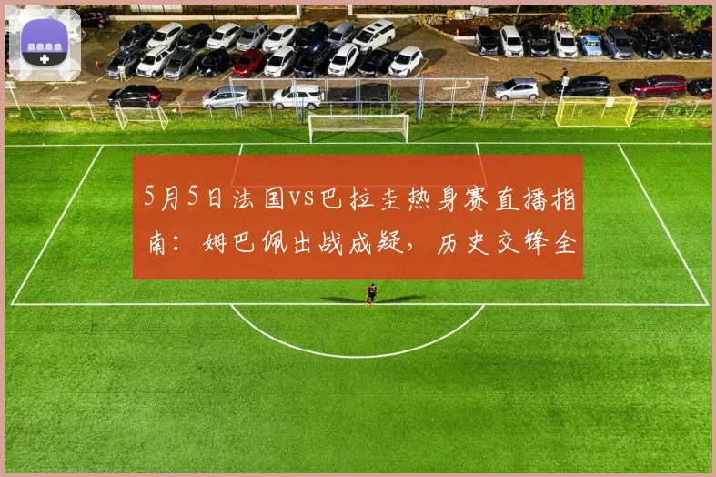 5月5日法国vs巴拉圭热身赛直播指南：姆巴佩出战成疑，历史交锋全解析