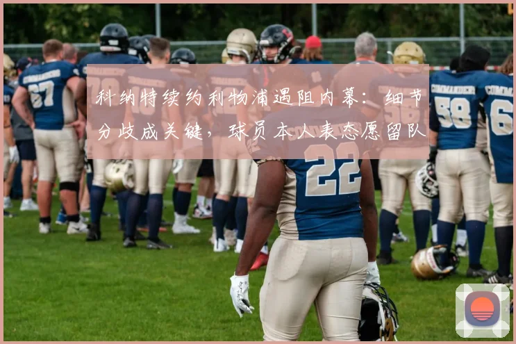 科纳特续约利物浦遇阻内幕:细节分歧成关键,球员本人表态愿留队谈判进展如何?