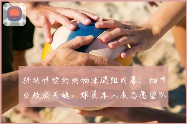 科纳特续约利物浦遇阻内幕：细节分歧成关键，球员本人表态愿留队谈判进展如何？