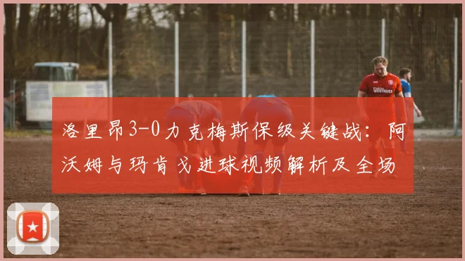 洛里昂3-0力克梅斯保级关键战：阿沃姆与玛肯戈进球视频解析及全场技术统计